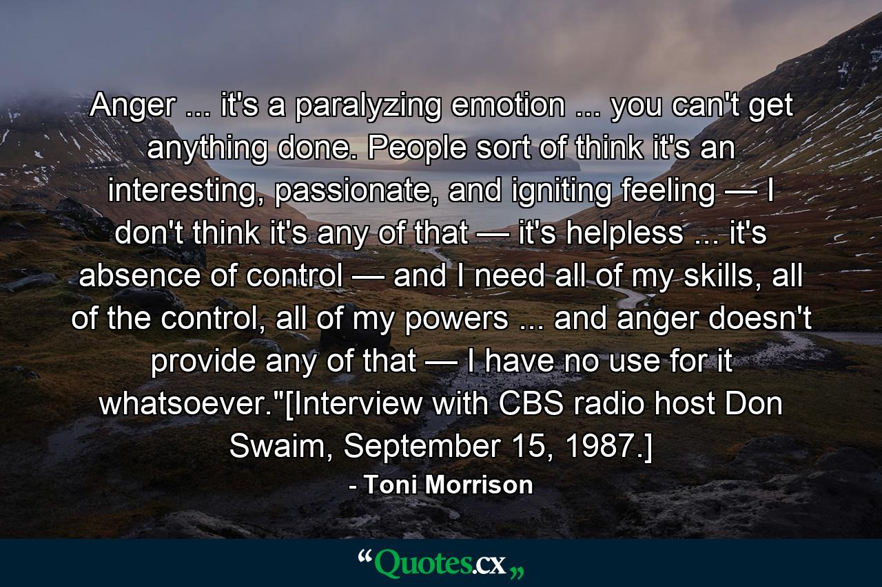 Anger ... it's a paralyzing emotion ... you can't get anything done. People sort of think it's an interesting, passionate, and igniting feeling — I don't think it's any of that — it's helpless ... it's absence of control — and I need all of my skills, all of the control, all of my powers ... and anger doesn't provide any of that — I have no use for it whatsoever.