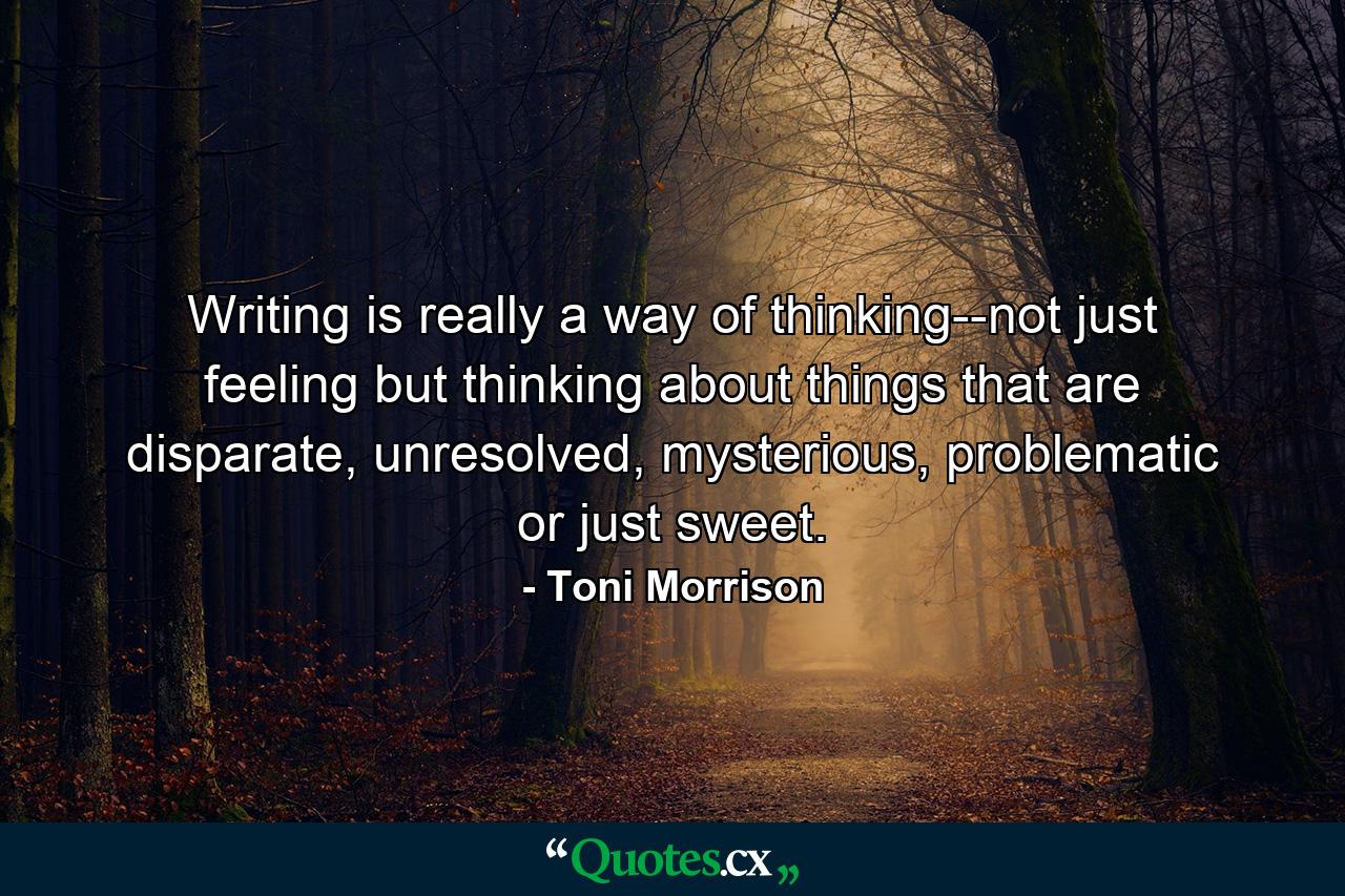 Writing is really a way of thinking--not just feeling but thinking about things that are disparate, unresolved, mysterious, problematic or just sweet. - Quote by Toni Morrison