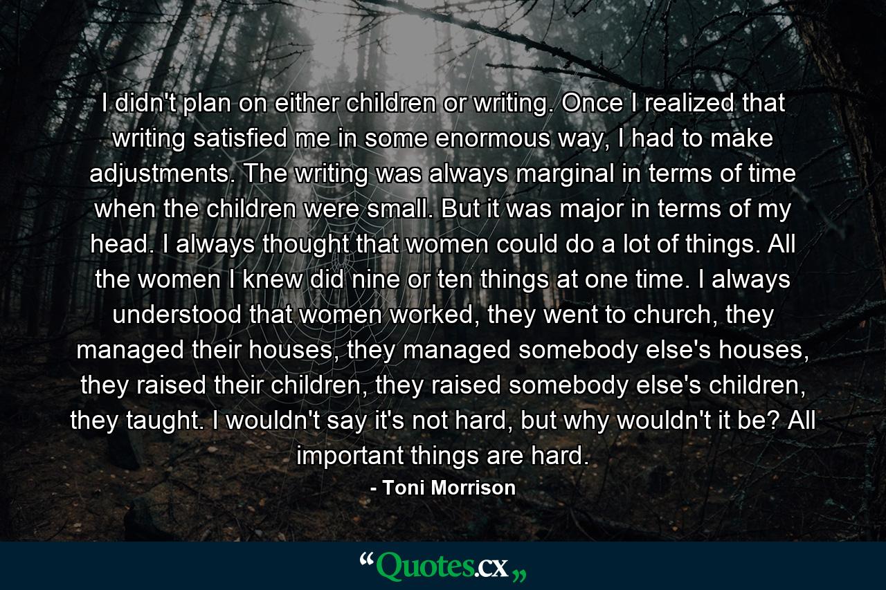 I didn't plan on either children or writing. Once I realized that writing satisfied me in some enormous way, I had to make adjustments. The writing was always marginal in terms of time when the children were small. But it was major in terms of my head. I always thought that women could do a lot of things. All the women I knew did nine or ten things at one time. I always understood that women worked, they went to church, they managed their houses, they managed somebody else's houses, they raised their children, they raised somebody else's children, they taught. I wouldn't say it's not hard, but why wouldn't it be? All important things are hard. - Quote by Toni Morrison