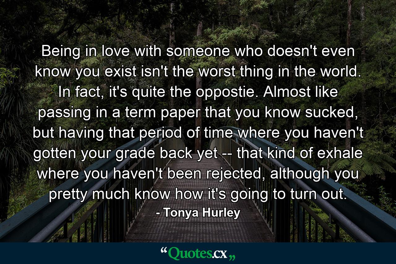 Being in love with someone who doesn't even know you exist isn't the worst thing in the world. In fact, it's quite the oppostie. Almost like passing in a term paper that you know sucked, but having that period of time where you haven't gotten your grade back yet -- that kind of exhale where you haven't been rejected, although you pretty much know how it's going to turn out. - Quote by Tonya Hurley