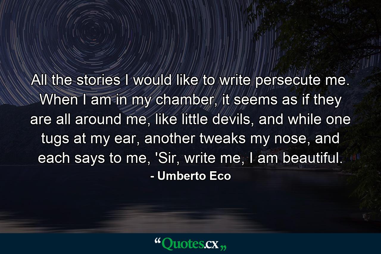 All the stories I would like to write persecute me. When I am in my chamber, it seems as if they are all around me, like little devils, and while one tugs at my ear, another tweaks my nose, and each says to me, 'Sir, write me, I am beautiful. - Quote by Umberto Eco