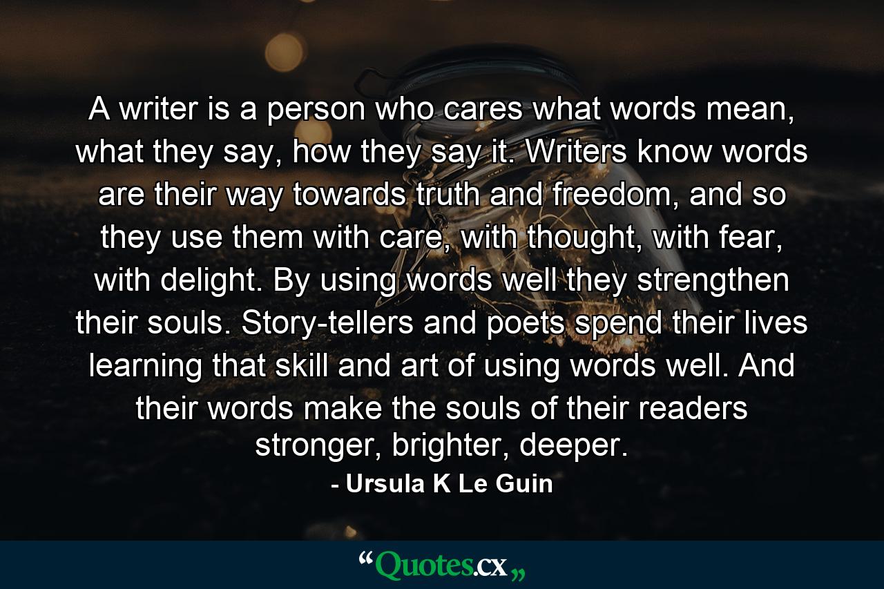 A writer is a person who cares what words mean, what they say, how they say it. Writers know words are their way towards truth and freedom, and so they use them with care, with thought, with fear, with delight. By using words well they strengthen their souls. Story-tellers and poets spend their lives learning that skill and art of using words well. And their words make the souls of their readers stronger, brighter, deeper. - Quote by Ursula K Le Guin