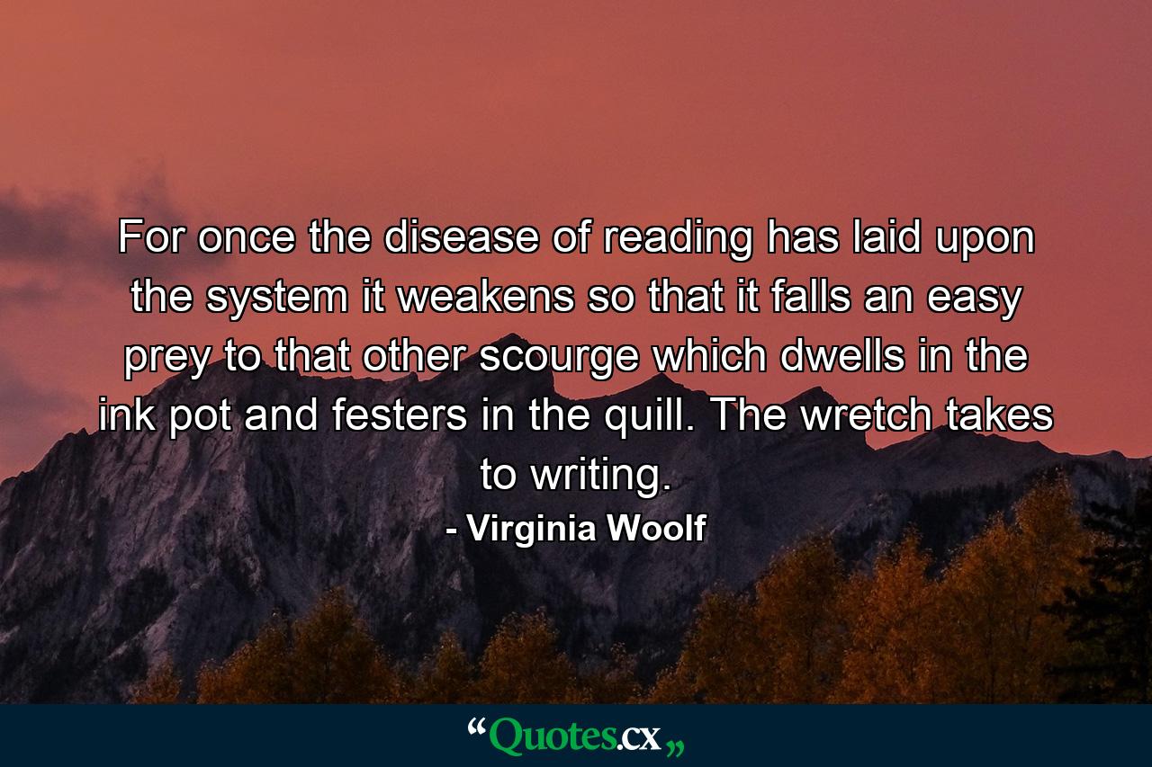 For once the disease of reading has laid upon the system it weakens so that it falls an easy prey to that other scourge which dwells in the ink pot and festers in the quill. The wretch takes to writing. - Quote by Virginia Woolf