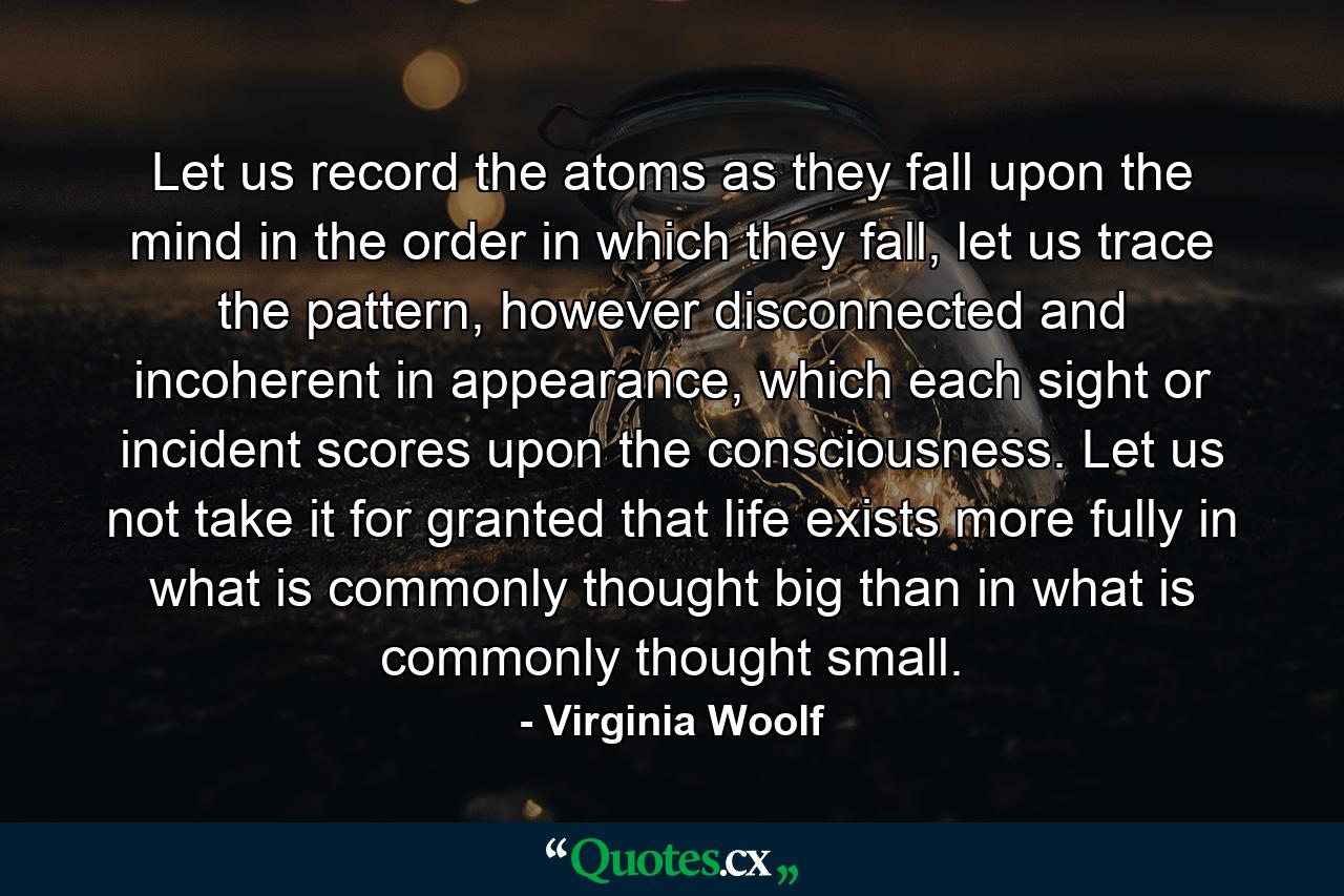 Let us record the atoms as they fall upon the mind in the order in which they fall, let us trace the pattern, however disconnected and incoherent in appearance, which each sight or incident scores upon the consciousness. Let us not take it for granted that life exists more fully in what is commonly thought big than in what is commonly thought small. - Quote by Virginia Woolf