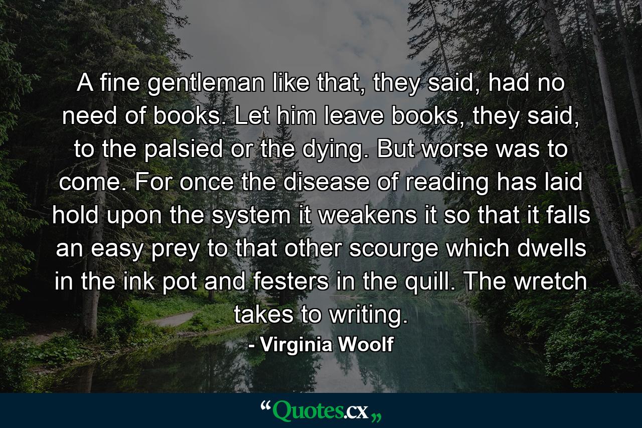 A fine gentleman like that, they said, had no need of books. Let him leave books, they said, to the palsied or the dying. But worse was to come. For once the disease of reading has laid hold upon the system it weakens it so that it falls an easy prey to that other scourge which dwells in the ink pot and festers in the quill. The wretch takes to writing. - Quote by Virginia Woolf