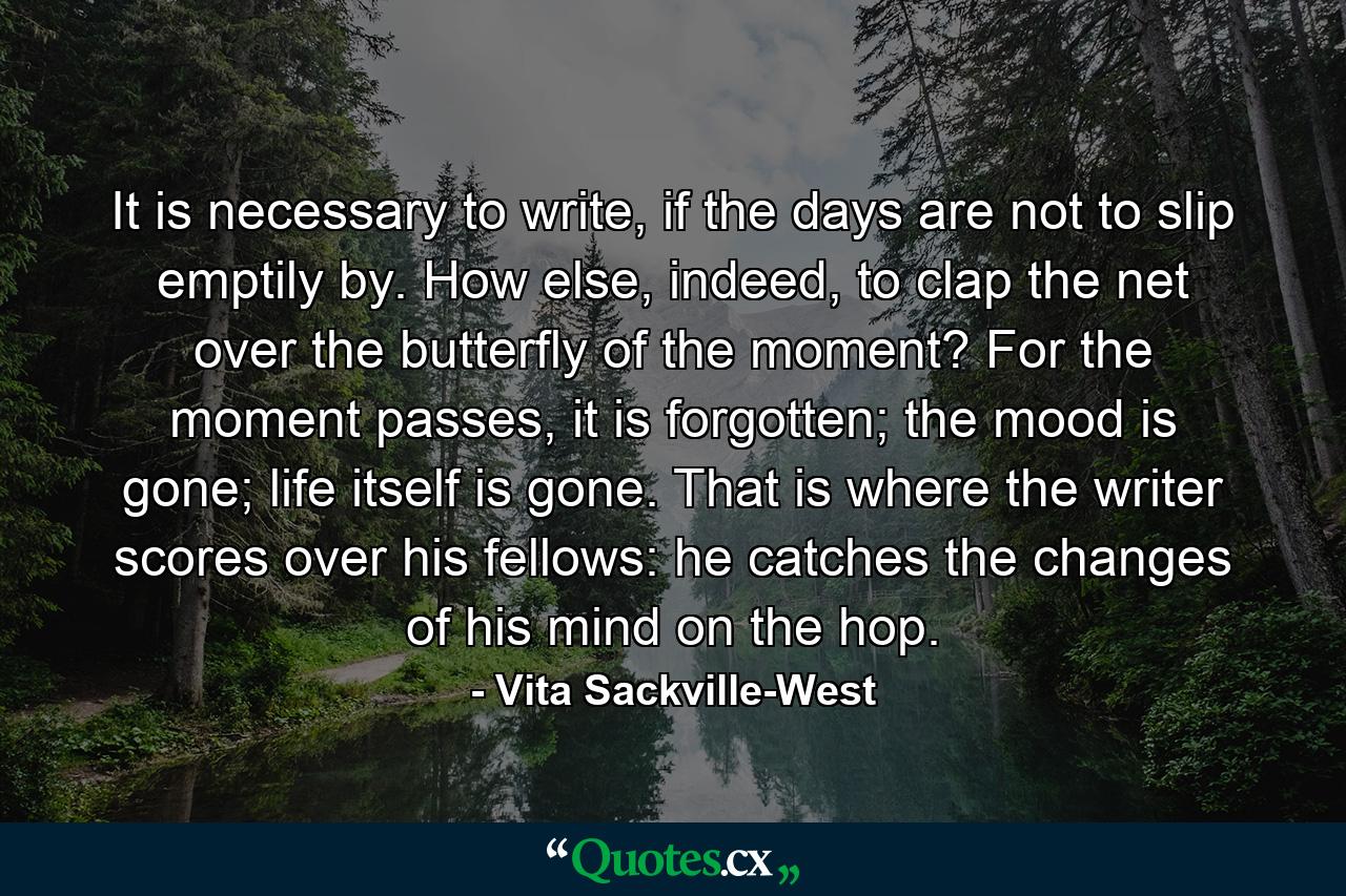 It is necessary to write, if the days are not to slip emptily by. How else, indeed, to clap the net over the butterfly of the moment? For the moment passes, it is forgotten; the mood is gone; life itself is gone. That is where the writer scores over his fellows: he catches the changes of his mind on the hop. - Quote by Vita Sackville-West