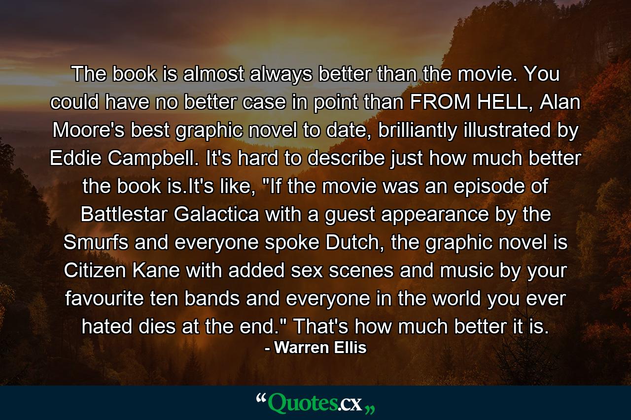 The book is almost always better than the movie. You could have no better case in point than FROM HELL, Alan Moore's best graphic novel to date, brilliantly illustrated by Eddie Campbell. It's hard to describe just how much better the book is.It's like, 