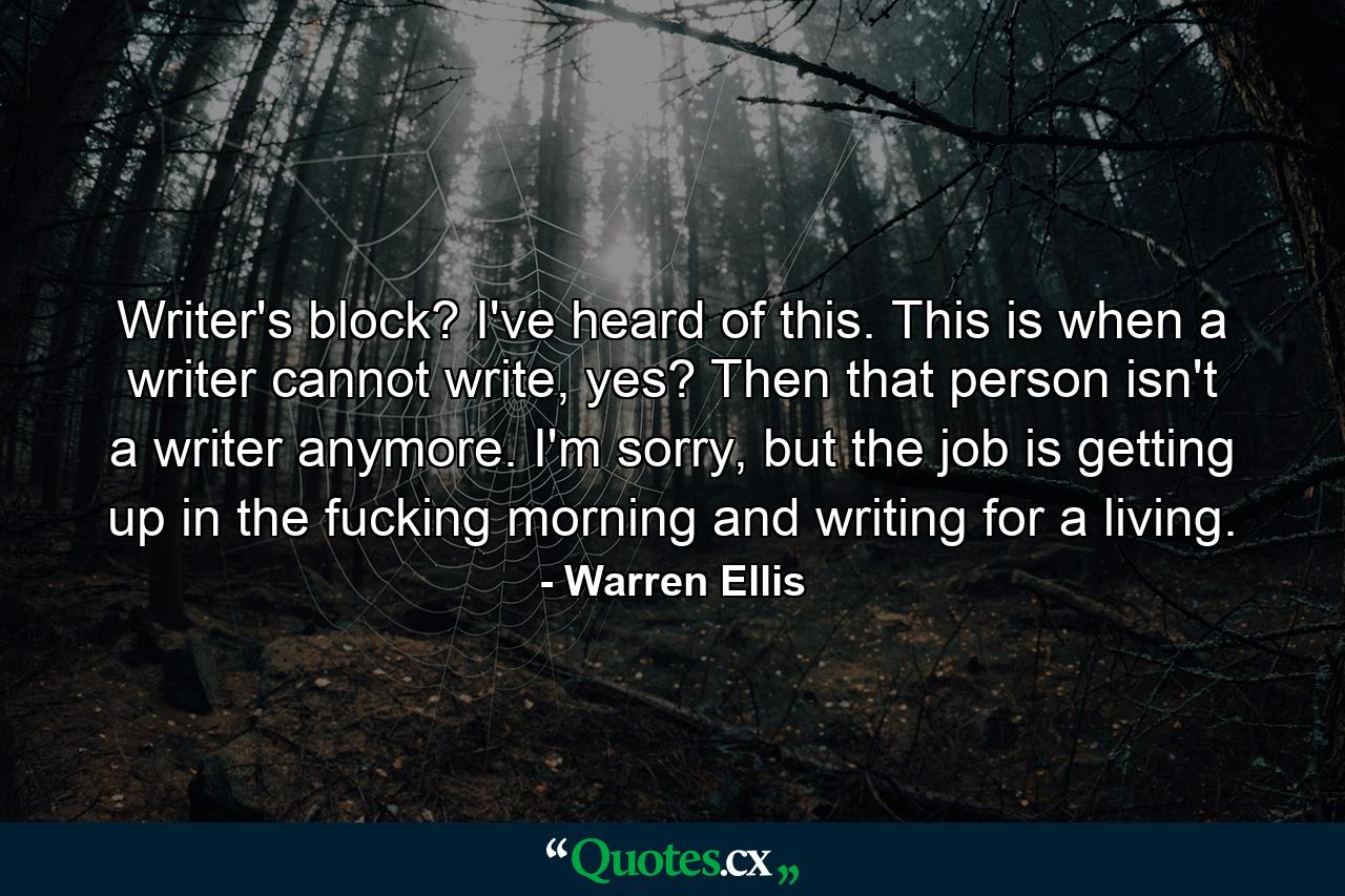 Writer's block? I've heard of this. This is when a writer cannot write, yes? Then that person isn't a writer anymore. I'm sorry, but the job is getting up in the fucking morning and writing for a living. - Quote by Warren Ellis