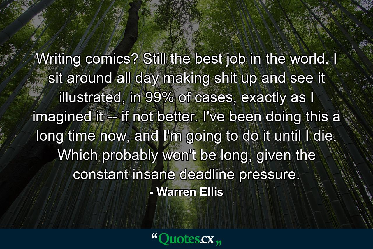 Writing comics? Still the best job in the world. I sit around all day making shit up and see it illustrated, in 99% of cases, exactly as I imagined it -- if not better. I've been doing this a long time now, and I'm going to do it until I die. Which probably won't be long, given the constant insane deadline pressure. - Quote by Warren Ellis