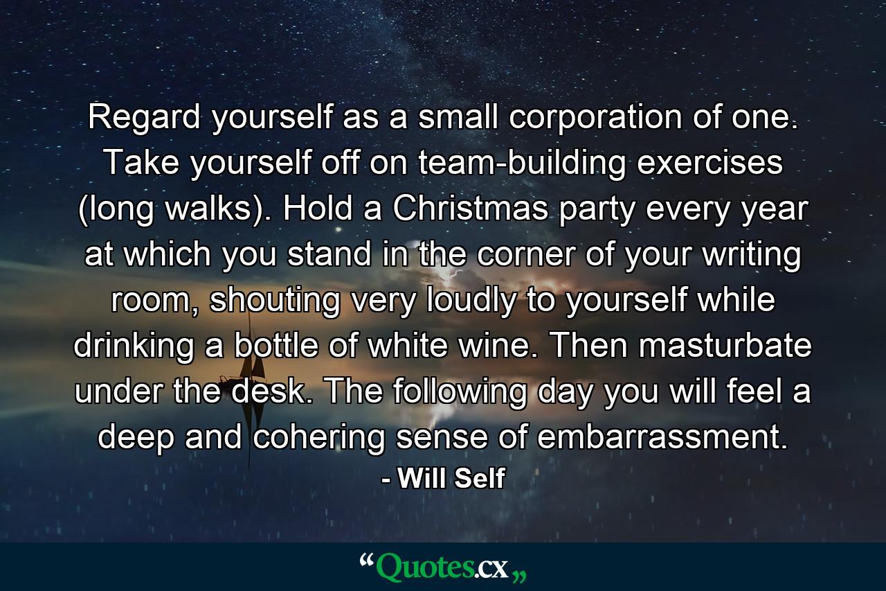 Regard yourself as a small corporation of one. Take yourself off on team-building exercises (long walks). Hold a Christmas party every year at which you stand in the corner of your writing room, shouting very loudly to yourself while drinking a bottle of white wine. Then masturbate under the desk. The following day you will feel a deep and cohering sense of embarrassment. - Quote by Will Self