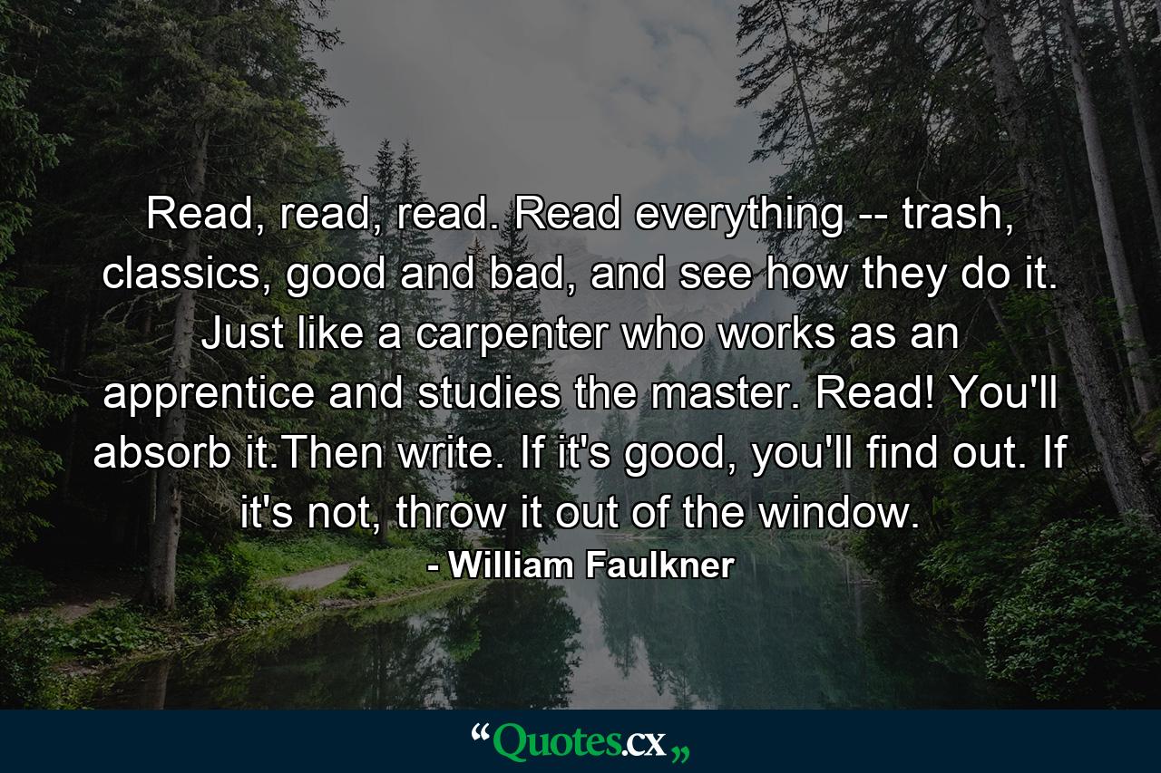 Read, read, read. Read everything -- trash, classics, good and bad, and see how they do it. Just like a carpenter who works as an apprentice and studies the master. Read! You'll absorb it.Then write. If it's good, you'll find out. If it's not, throw it out of the window. - Quote by William Faulkner