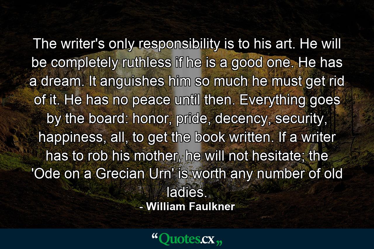 The writer's only responsibility is to his art. He will be completely ruthless if he is a good one. He has a dream. It anguishes him so much he must get rid of it. He has no peace until then. Everything goes by the board: honor, pride, decency, security, happiness, all, to get the book written. If a writer has to rob his mother, he will not hesitate; the 'Ode on a Grecian Urn' is worth any number of old ladies. - Quote by William Faulkner