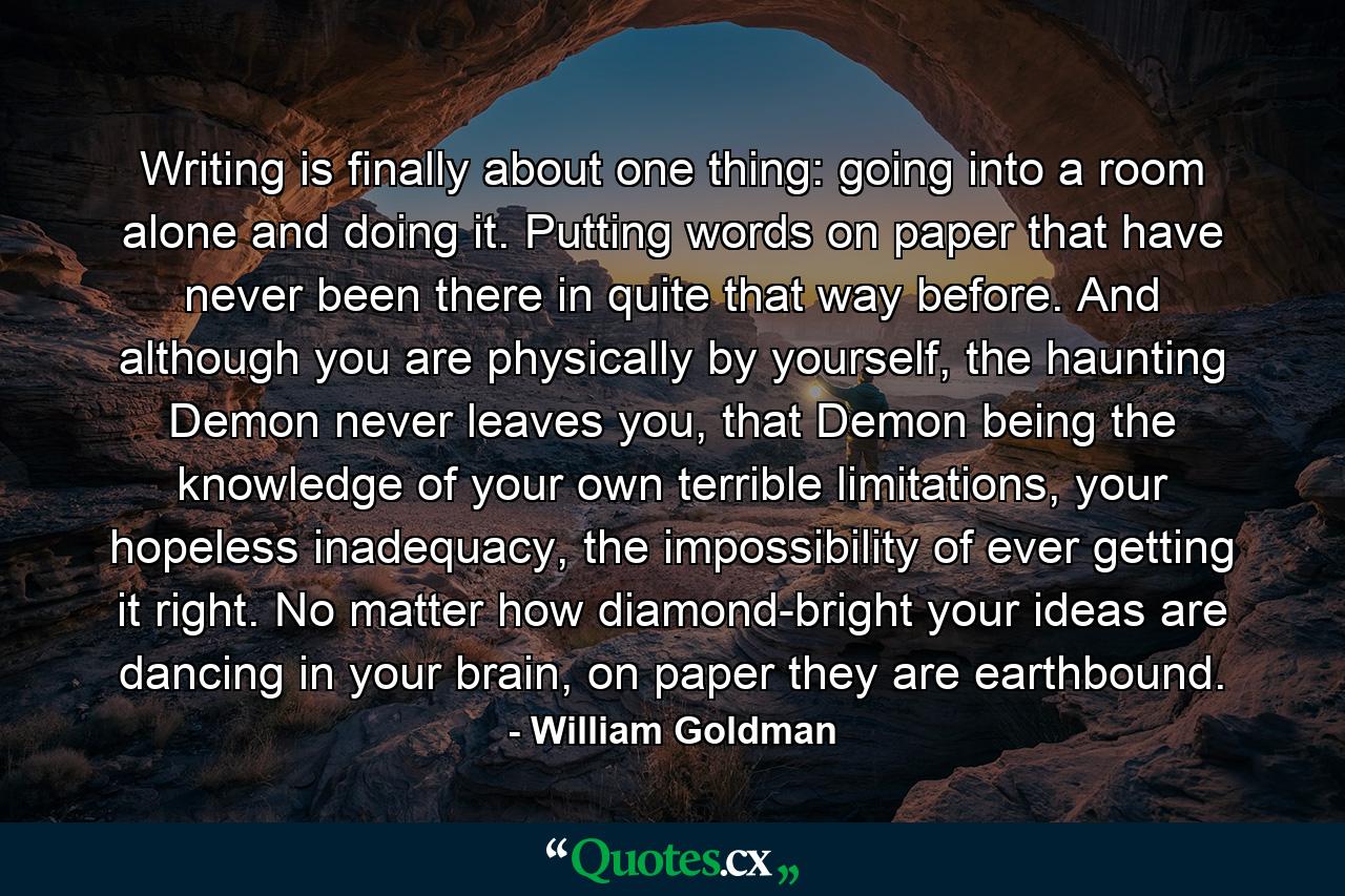 Writing is finally about one thing: going into a room alone and doing it. Putting words on paper that have never been there in quite that way before. And although you are physically by yourself, the haunting Demon never leaves you, that Demon being the knowledge of your own terrible limitations, your hopeless inadequacy, the impossibility of ever getting it right. No matter how diamond-bright your ideas are dancing in your brain, on paper they are earthbound. - Quote by William Goldman