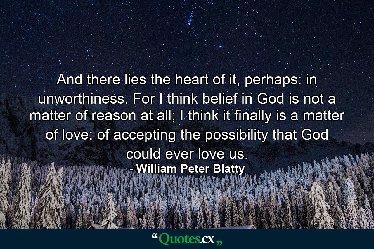 And there lies the heart of it, perhaps: in unworthiness. For I think belief in God is not a matter of reason at all; I think it finally is a matter of love: of accepting the possibility that God could ever love us. - Quote by William Peter Blatty