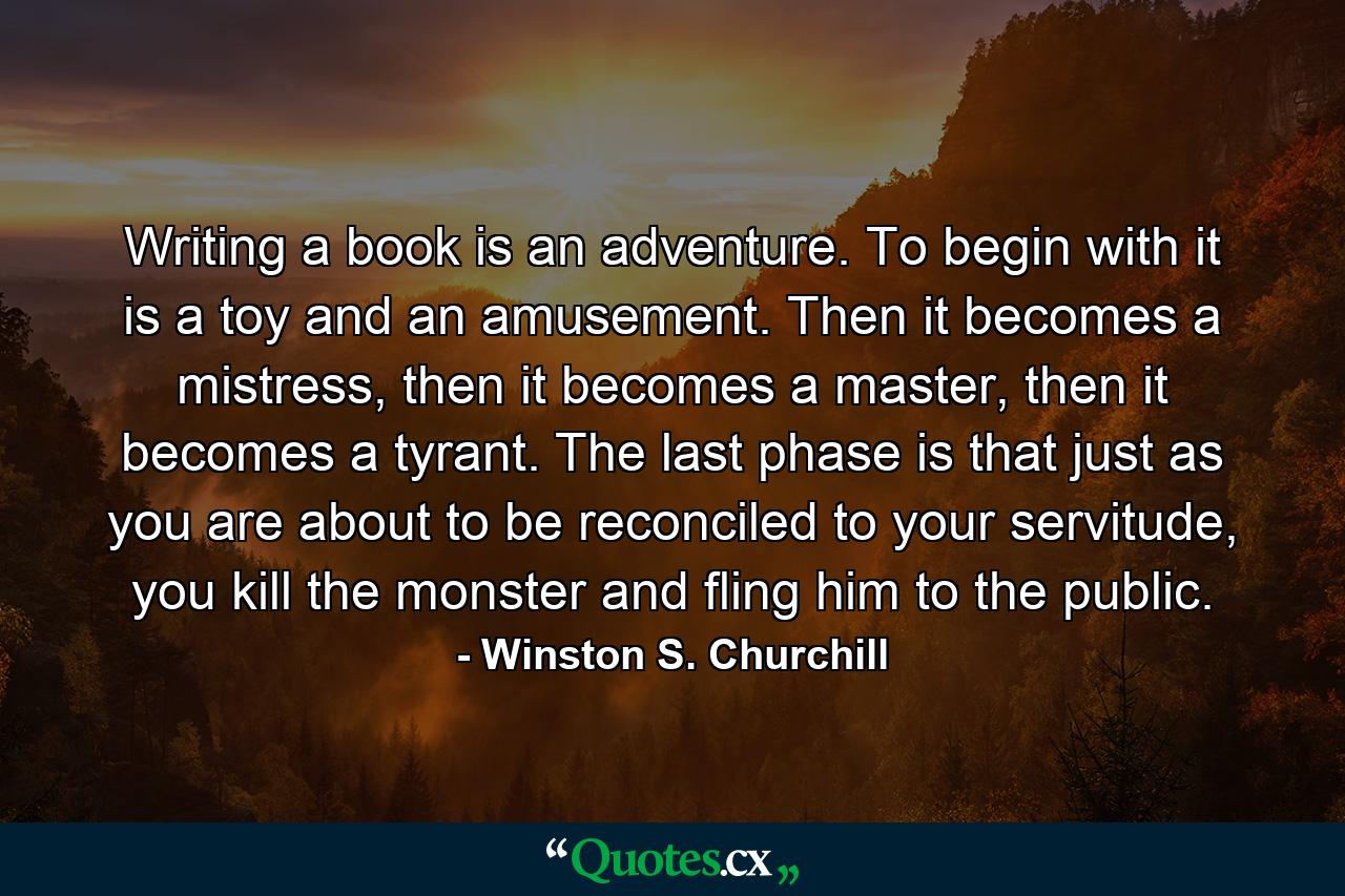 Writing a book is an adventure. To begin with it is a toy and an amusement. Then it becomes a mistress, then it becomes a master, then it becomes a tyrant. The last phase is that just as you are about to be reconciled to your servitude, you kill the monster and fling him to the public. - Quote by Winston S. Churchill