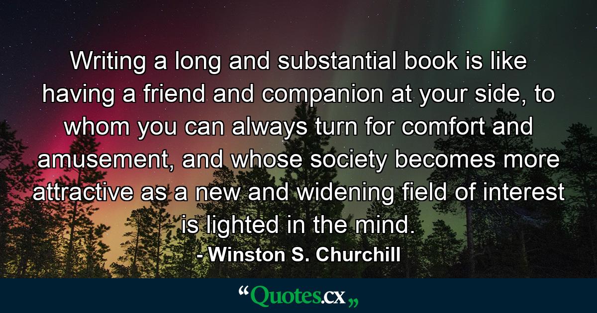 Writing a long and substantial book is like having a friend and companion at your side, to whom you can always turn for comfort and amusement, and whose society becomes more attractive as a new and widening field of interest is lighted in the mind. - Quote by Winston S. Churchill