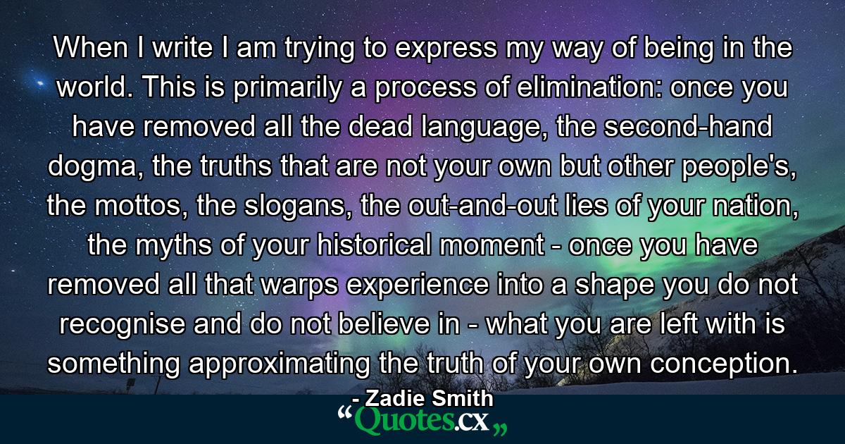 When I write I am trying to express my way of being in the world. This is primarily a process of elimination: once you have removed all the dead language, the second-hand dogma, the truths that are not your own but other people's, the mottos, the slogans, the out-and-out lies of your nation, the myths of your historical moment - once you have removed all that warps experience into a shape you do not recognise and do not believe in - what you are left with is something approximating the truth of your own conception. - Quote by Zadie Smith