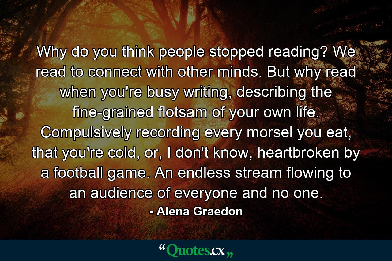 Why do you think people stopped reading? We read to connect with other minds. But why read when you're busy writing, describing the fine-grained flotsam of your own life. Compulsively recording every morsel you eat, that you're cold, or, I don't know, heartbroken by a football game. An endless stream flowing to an audience of everyone and no one. - Quote by Alena Graedon