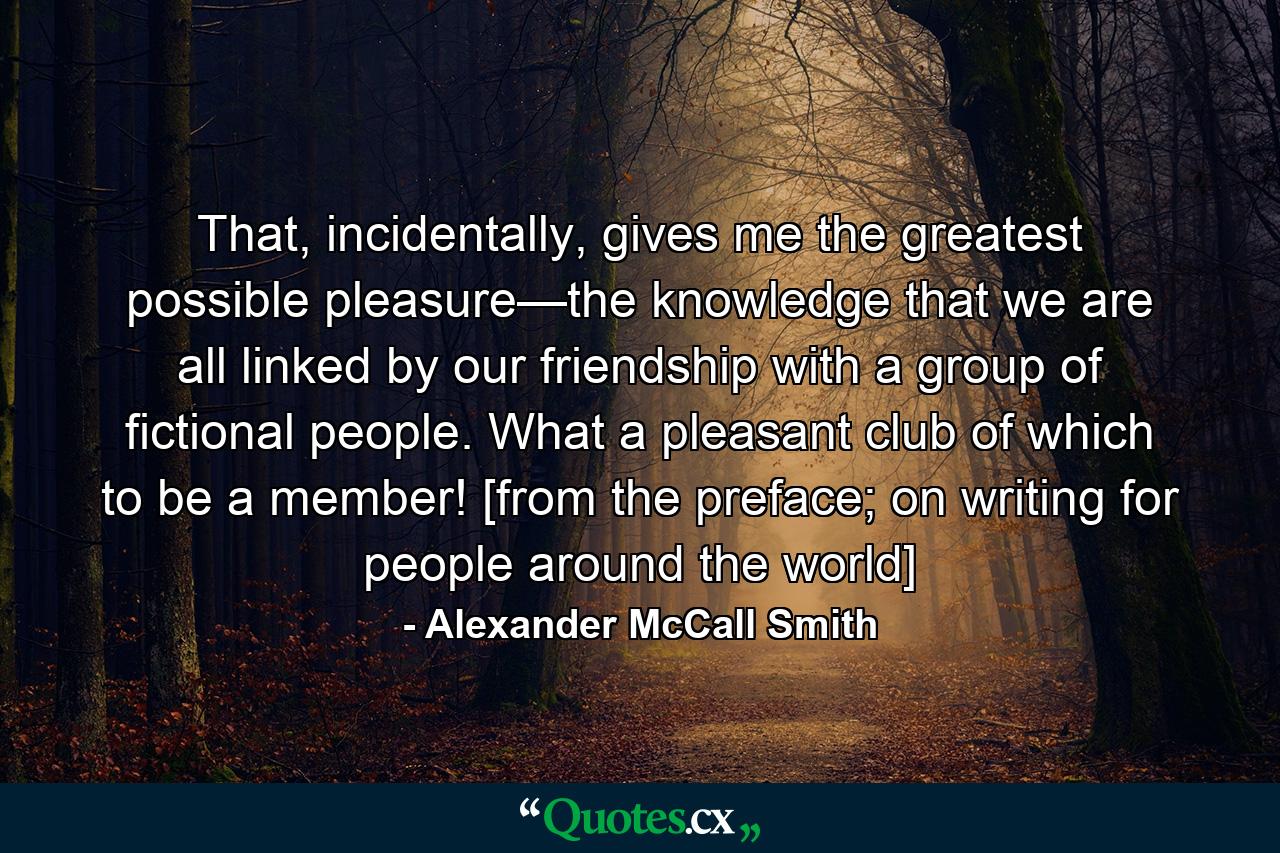 That, incidentally, gives me the greatest possible pleasure—the knowledge that we are all linked by our friendship with a group of fictional people. What a pleasant club of which to be a member! [from the preface; on writing for people around the world] - Quote by Alexander McCall Smith