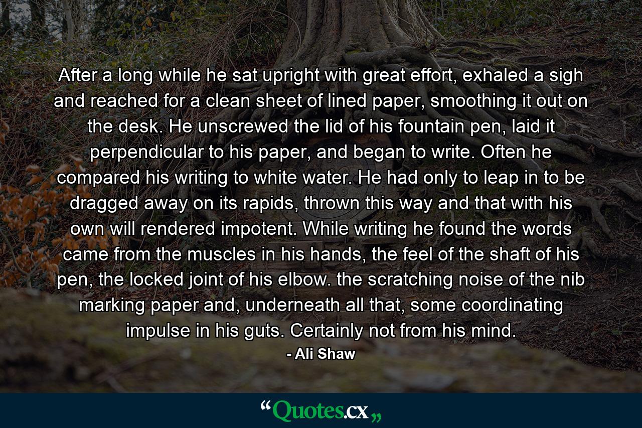 After a long while he sat upright with great effort, exhaled a sigh and reached for a clean sheet of lined paper, smoothing it out on the desk. He unscrewed the lid of his fountain pen, laid it perpendicular to his paper, and began to write. Often he compared his writing to white water. He had only to leap in to be dragged away on its rapids, thrown this way and that with his own will rendered impotent. While writing he found the words came from the muscles in his hands, the feel of the shaft of his pen, the locked joint of his elbow. the scratching noise of the nib marking paper and, underneath all that, some coordinating impulse in his guts. Certainly not from his mind. - Quote by Ali Shaw