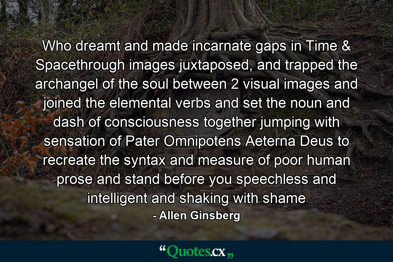 Who dreamt and made incarnate gaps in Time & Spacethrough images juxtaposed, and trapped the archangel of the soul between 2 visual images and joined the elemental verbs and set the noun and dash of consciousness together jumping with sensation of Pater Omnipotens Aeterna Deus to recreate the syntax and measure of poor human prose and stand before you speechless and intelligent and shaking with shame - Quote by Allen Ginsberg