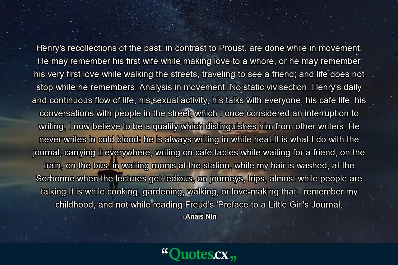 Henry's recollections of the past, in contrast to Proust, are done while in movement. He may remember his first wife while making love to a whore, or he may remember his very first love while walking the streets, traveling to see a friend; and life does not stop while he remembers. Analysis in movement. No static vivisection. Henry's daily and continuous flow of life, his sexual activity, his talks with everyone, his cafe life, his conversations with people in the street, which I once considered an interruption to writing, I now believe to be a quality which distinguishes him from other writers. He never writes in cold blood: he is always writing in white heat.It is what I do with the journal, carrying it everywhere, writing on cafe tables while waiting for a friend, on the train, on the bus, in waiting rooms at the station, while my hair is washed, at the Sorbonne when the lectures get tedious, on journeys, trips, almost while people are talking.It is while cooking, gardening, walking, or love-making that I remember my childhood, and not while reading Freud's 'Preface to a Little Girl's Journal. - Quote by Anaïs Nin