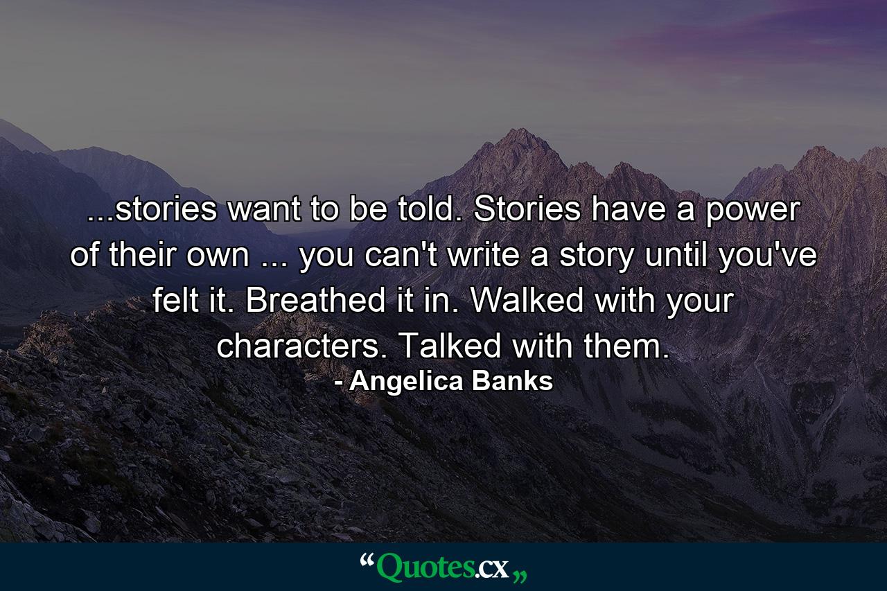 ...stories want to be told. Stories have a power of their own ... you can't write a story until you've felt it. Breathed it in. Walked with your characters. Talked with them. - Quote by Angelica Banks