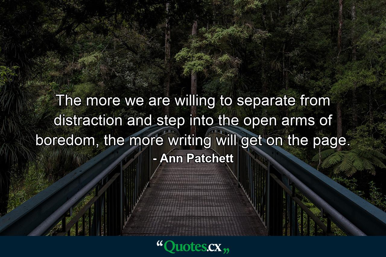 The more we are willing to separate from distraction and step into the open arms of boredom, the more writing will get on the page. - Quote by Ann Patchett