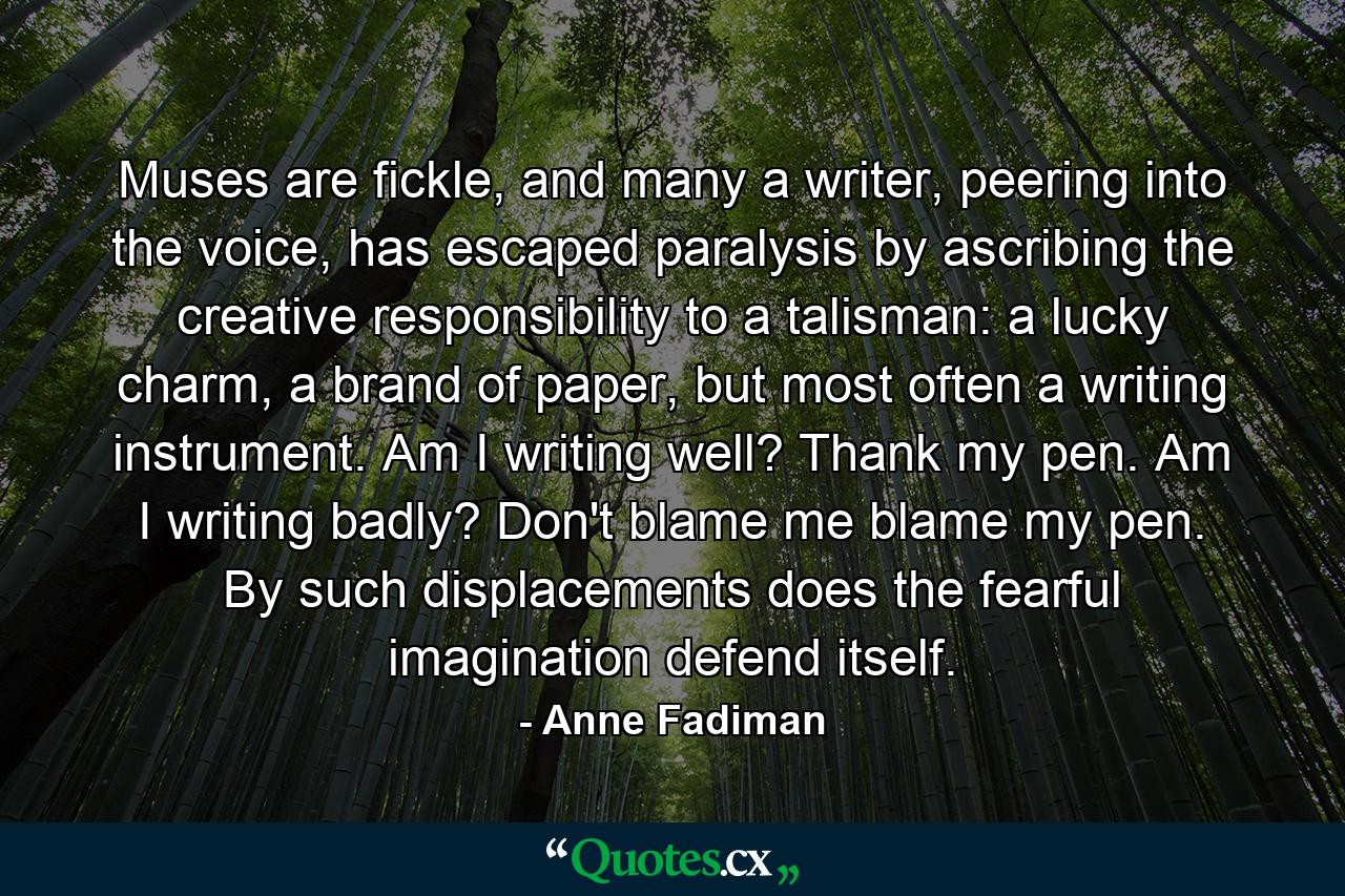 Muses are fickle, and many a writer, peering into the voice, has escaped paralysis by ascribing the creative responsibility to a talisman: a lucky charm, a brand of paper, but most often a writing instrument. Am I writing well? Thank my pen. Am I writing badly? Don't blame me blame my pen. By such displacements does the fearful imagination defend itself. - Quote by Anne Fadiman