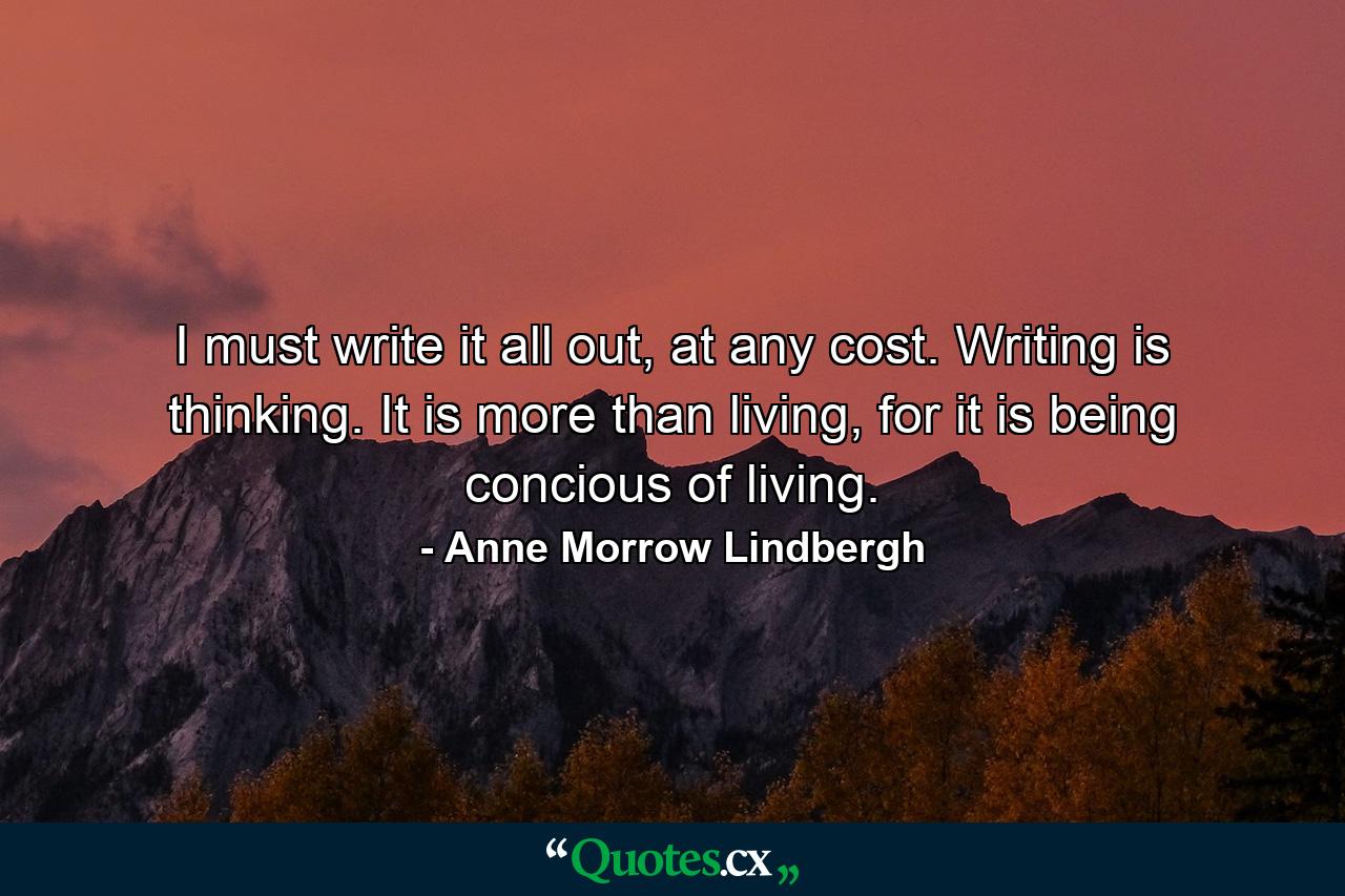 I must write it all out, at any cost. Writing is thinking. It is more than living, for it is being concious of living. - Quote by Anne Morrow Lindbergh