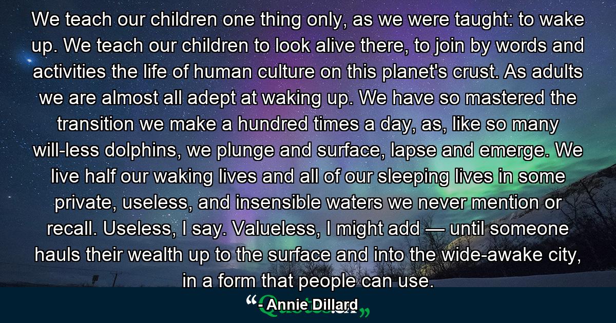 We teach our children one thing only, as we were taught: to wake up. We teach our children to look alive there, to join by words and activities the life of human culture on this planet's crust. As adults we are almost all adept at waking up. We have so mastered the transition we make a hundred times a day, as, like so many will-less dolphins, we plunge and surface, lapse and emerge. We live half our waking lives and all of our sleeping lives in some private, useless, and insensible waters we never mention or recall. Useless, I say. Valueless, I might add — until someone hauls their wealth up to the surface and into the wide-awake city, in a form that people can use. - Quote by Annie Dillard