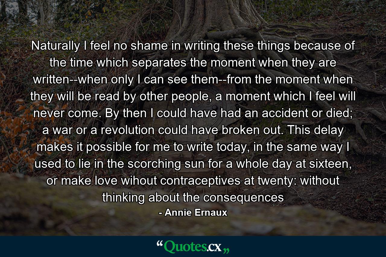 Naturally I feel no shame in writing these things because of the time which separates the moment when they are written--when only I can see them--from the moment when they will be read by other people, a moment which I feel will never come. By then I could have had an accident or died; a war or a revolution could have broken out. This delay makes it possible for me to write today, in the same way I used to lie in the scorching sun for a whole day at sixteen, or make love wihout contraceptives at twenty: without thinking about the consequences - Quote by Annie Ernaux