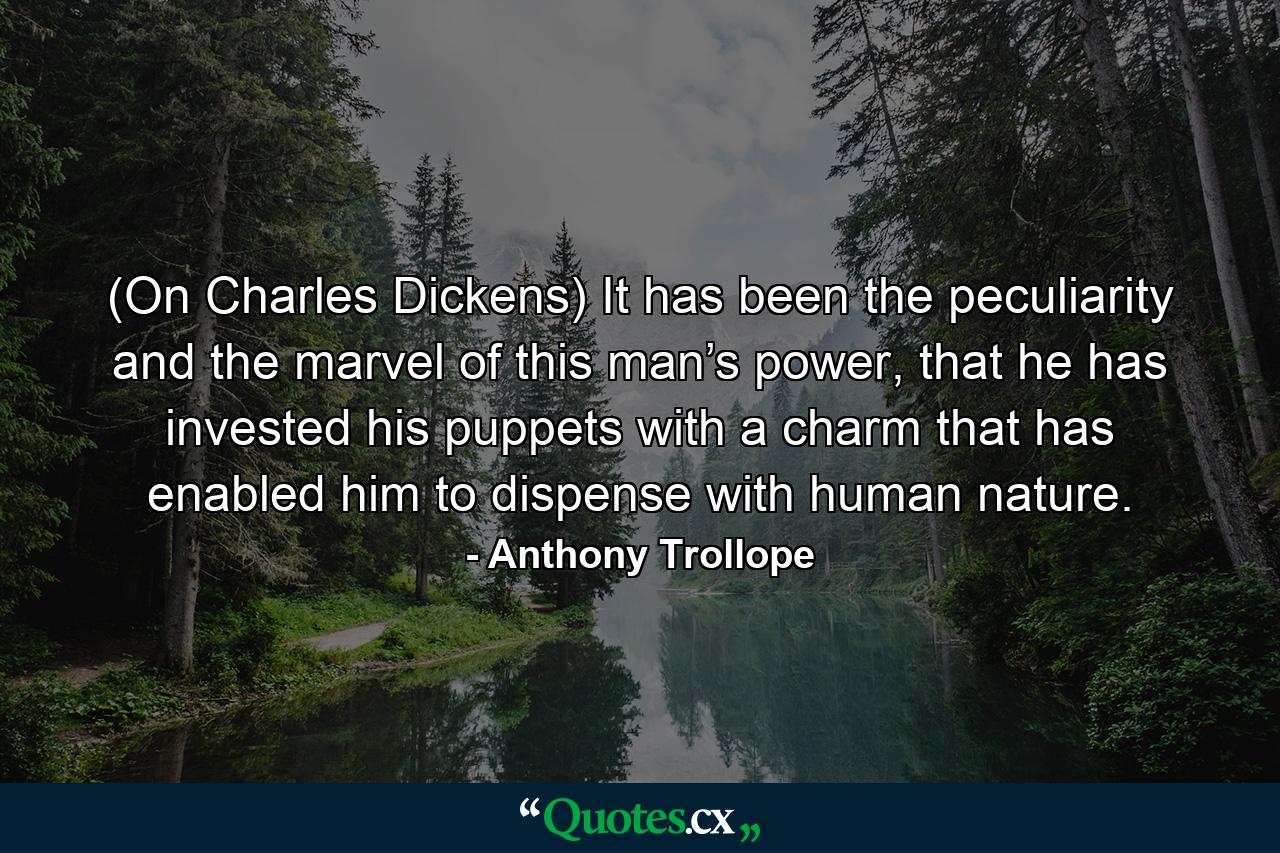 (On Charles Dickens) It has been the peculiarity and the marvel of this man’s power, that he has invested his puppets with a charm that has enabled him to dispense with human nature. - Quote by Anthony Trollope