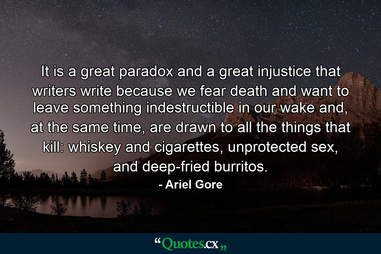 It is a great paradox and a great injustice that writers write because we fear death and want to leave something indestructible in our wake and, at the same time, are drawn to all the things that kill: whiskey and cigarettes, unprotected sex, and deep-fried burritos. - Quote by Ariel Gore