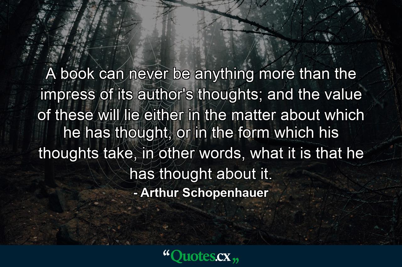 A book can never be anything more than the impress of its author's thoughts; and the value of these will lie either in the matter about which he has thought, or in the form which his thoughts take, in other words, what it is that he has thought about it. - Quote by Arthur Schopenhauer