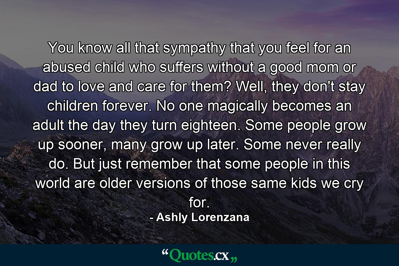 You know all that sympathy that you feel for an abused child who suffers without a good mom or dad to love and care for them? Well, they don't stay children forever. No one magically becomes an adult the day they turn eighteen. Some people grow up sooner, many grow up later. Some never really do. But just remember that some people in this world are older versions of those same kids we cry for. - Quote by Ashly Lorenzana