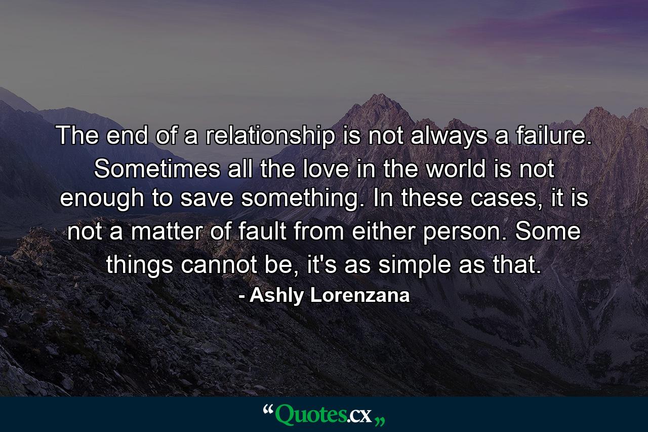 The end of a relationship is not always a failure. Sometimes all the love in the world is not enough to save something. In these cases, it is not a matter of fault from either person. Some things cannot be, it's as simple as that. - Quote by Ashly Lorenzana