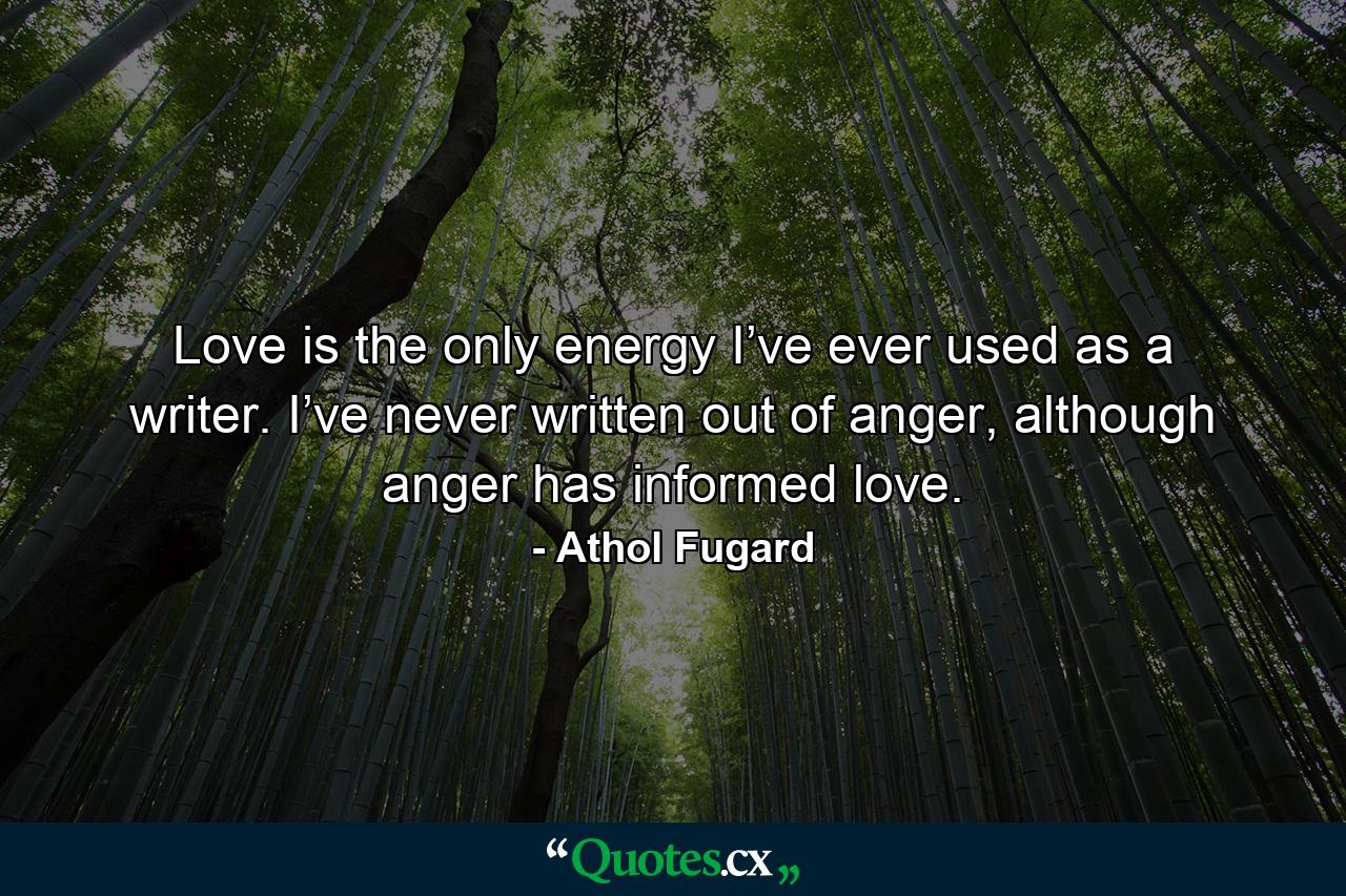 Love is the only energy I’ve ever used as a writer. I’ve never written out of anger, although anger has informed love. - Quote by Athol Fugard