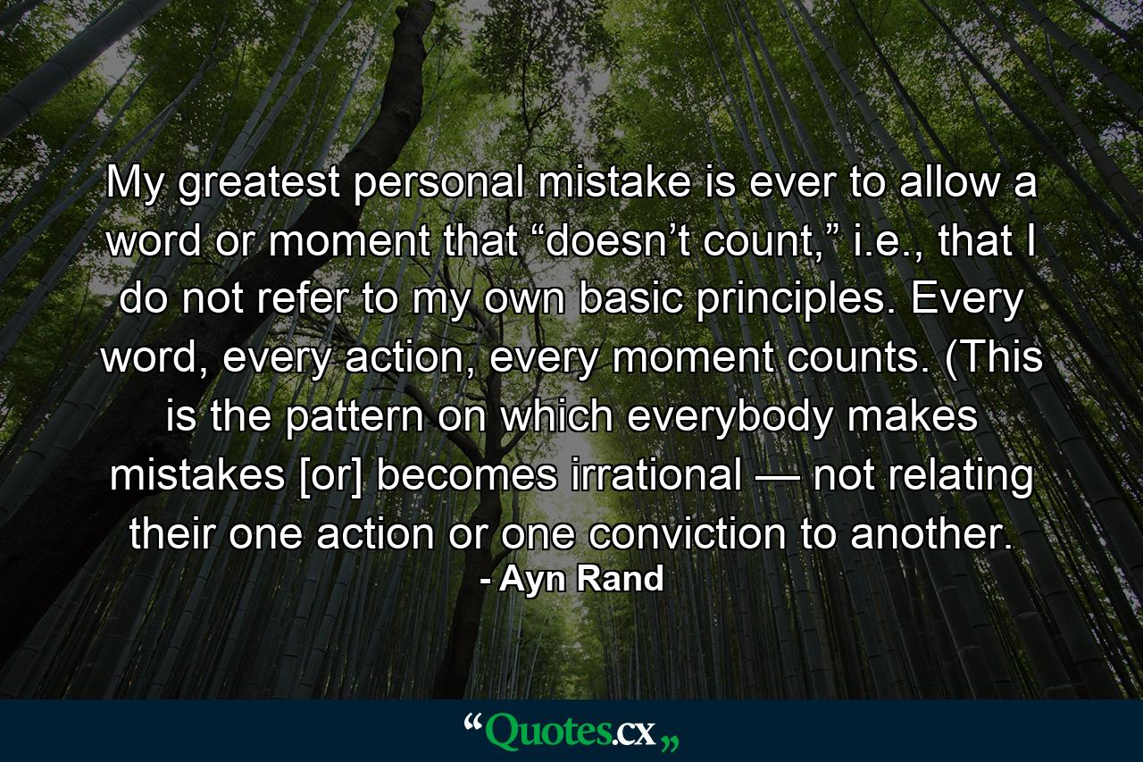 My greatest personal mistake is ever to allow a word or moment that “doesn’t count,” i.e., that I do not refer to my own basic principles. Every word, every action, every moment counts. (This is the pattern on which everybody makes mistakes [or] becomes irrational — not relating their one action or one conviction to another. - Quote by Ayn Rand