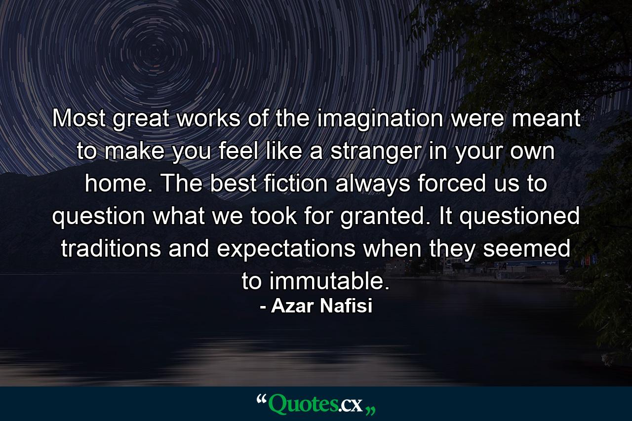 Most great works of the imagination were meant to make you feel like a stranger in your own home. The best fiction always forced us to question what we took for granted. It questioned traditions and expectations when they seemed to immutable. - Quote by Azar Nafisi