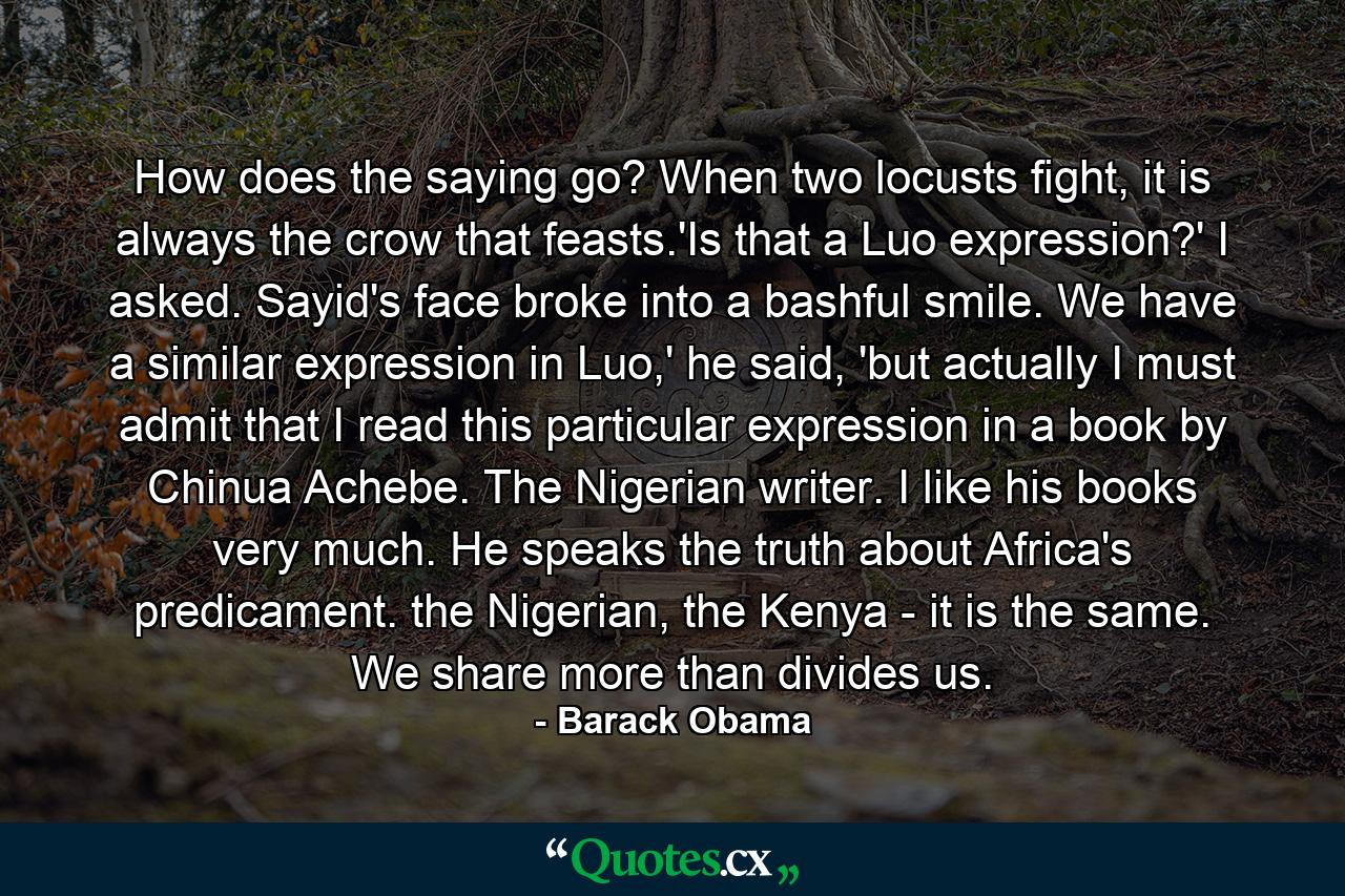 How does the saying go? When two locusts fight, it is always the crow that feasts.'Is that a Luo expression?' I asked. Sayid's face broke into a bashful smile. We have a similar expression in Luo,' he said, 'but actually I must admit that I read this particular expression in a book by Chinua Achebe. The Nigerian writer. I like his books very much. He speaks the truth about Africa's predicament. the Nigerian, the Kenya - it is the same. We share more than divides us. - Quote by Barack Obama