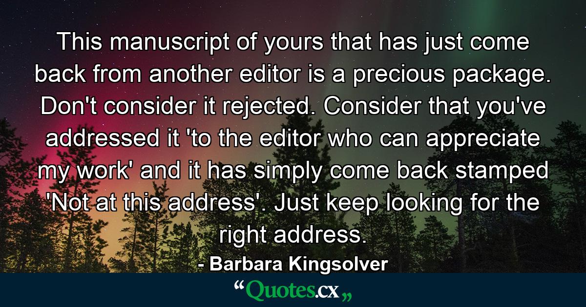 This manuscript of yours that has just come back from another editor is a precious package. Don't consider it rejected. Consider that you've addressed it 'to the editor who can appreciate my work' and it has simply come back stamped 'Not at this address'. Just keep looking for the right address. - Quote by Barbara Kingsolver