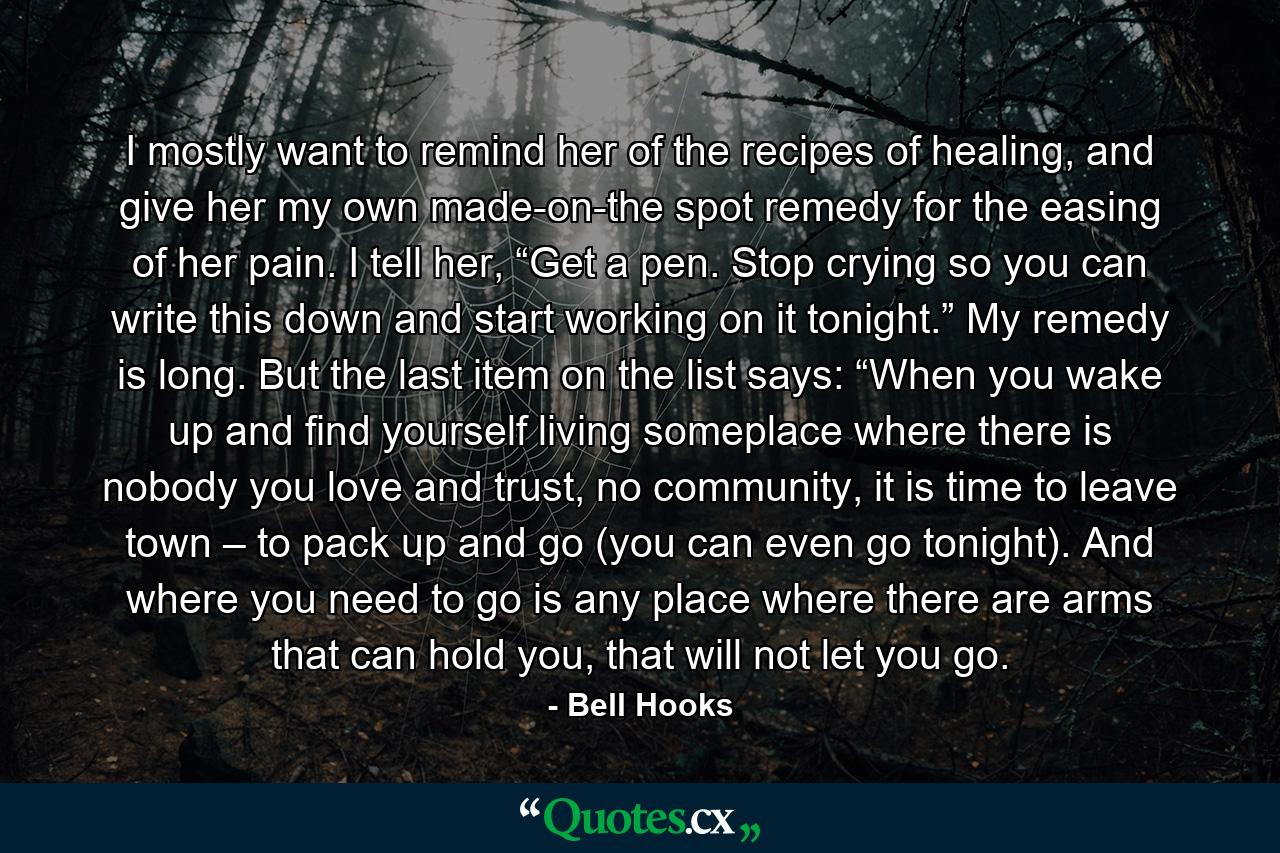 I mostly want to remind her of the recipes of healing, and give her my own made-on-the spot remedy for the easing of her pain. I tell her, “Get a pen. Stop crying so you can write this down and start working on it tonight.” My remedy is long. But the last item on the list says: “When you wake up and find yourself living someplace where there is nobody you love and trust, no community, it is time to leave town – to pack up and go (you can even go tonight). And where you need to go is any place where there are arms that can hold you, that will not let you go. - Quote by Bell Hooks