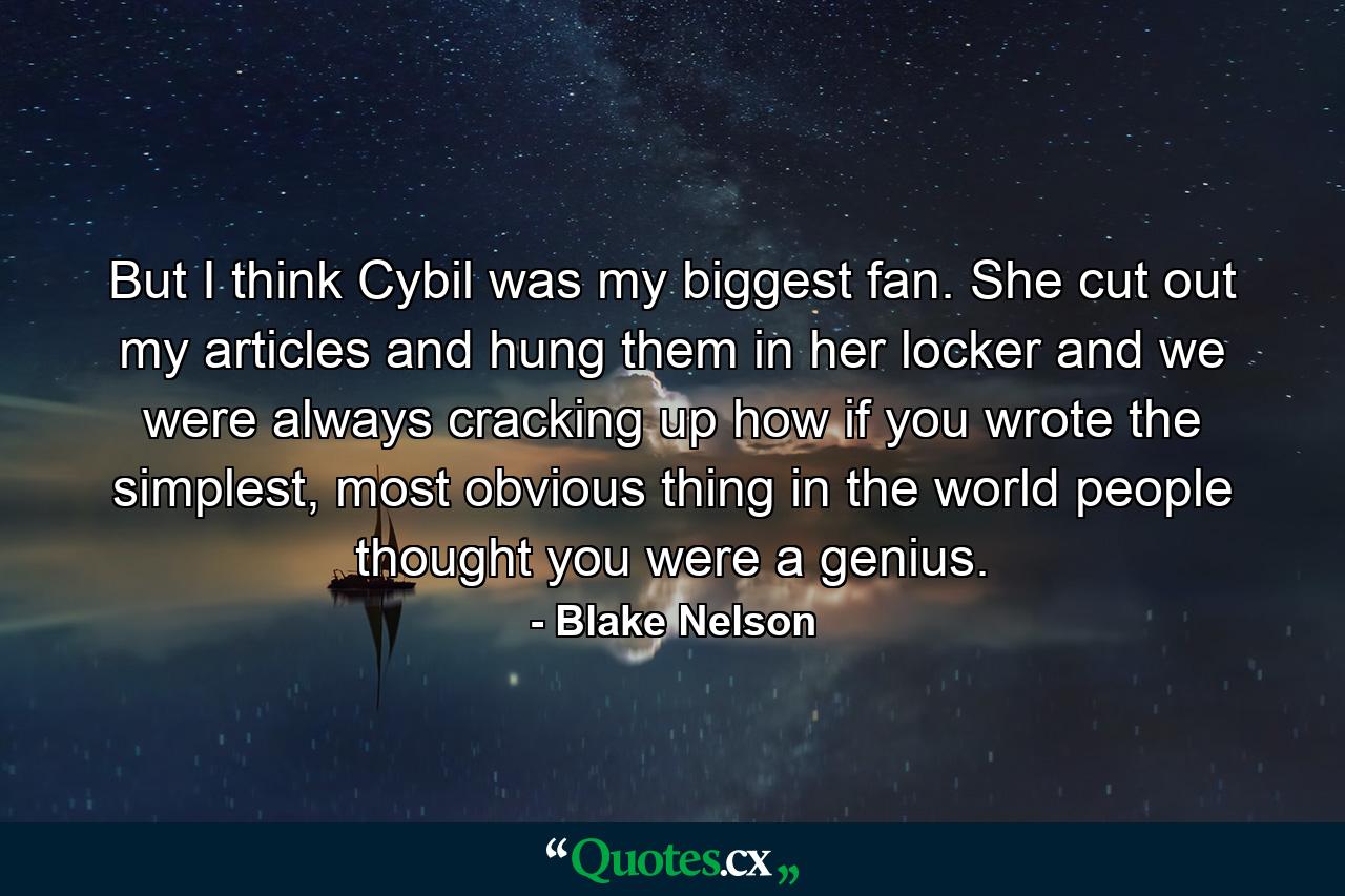 But I think Cybil was my biggest fan. She cut out my articles and hung them in her locker and we were always cracking up how if you wrote the simplest, most obvious thing in the world people thought you were a genius. - Quote by Blake Nelson