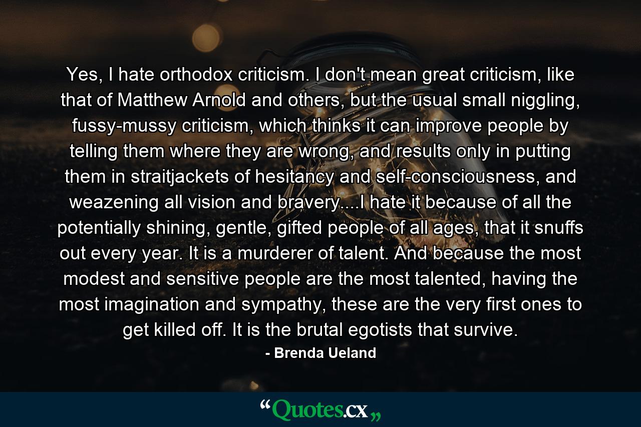 Yes, I hate orthodox criticism. I don't mean great criticism, like that of Matthew Arnold and others, but the usual small niggling, fussy-mussy criticism, which thinks it can improve people by telling them where they are wrong, and results only in putting them in straitjackets of hesitancy and self-consciousness, and weazening all vision and bravery....I hate it because of all the potentially shining, gentle, gifted people of all ages, that it snuffs out every year. It is a murderer of talent. And because the most modest and sensitive people are the most talented, having the most imagination and sympathy, these are the very first ones to get killed off. It is the brutal egotists that survive. - Quote by Brenda Ueland