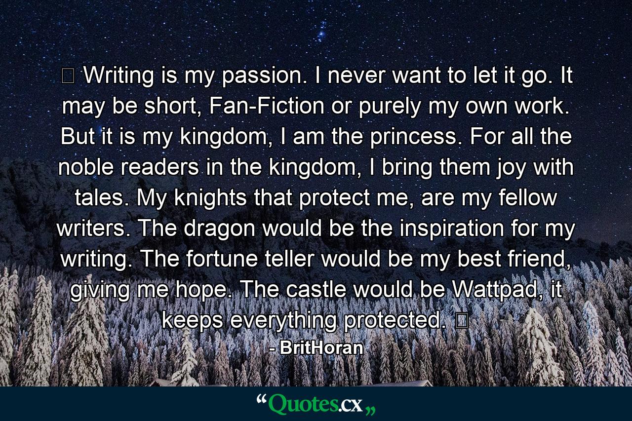 ♔ Writing is my passion. I never want to let it go. It may be short, Fan-Fiction or purely my own work. But it is my kingdom, I am the princess. For all the noble readers in the kingdom, I bring them joy with tales. My knights that protect me, are my fellow writers. The dragon would be the inspiration for my writing. The fortune teller would be my best friend, giving me hope. The castle would be Wattpad, it keeps everything protected. ♔ - Quote by BritHoran