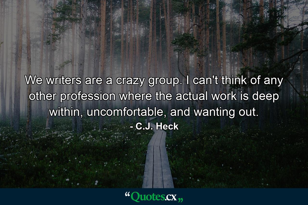 We writers are a crazy group. I can't think of any other profession where the actual work is deep within, uncomfortable, and wanting out. - Quote by C.J. Heck