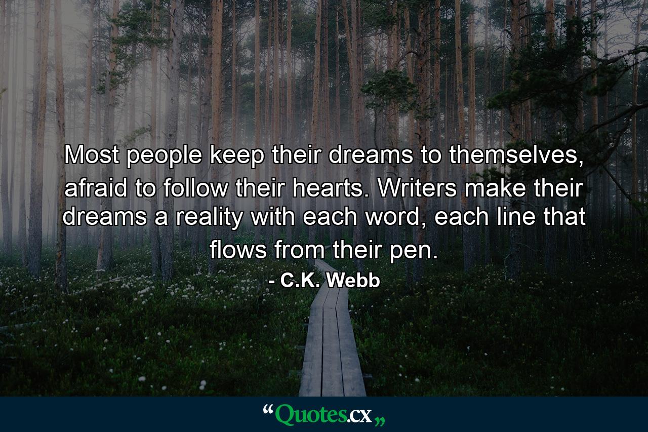 Most people keep their dreams to themselves, afraid to follow their hearts. Writers make their dreams a reality with each word, each line that flows from their pen. - Quote by C.K. Webb