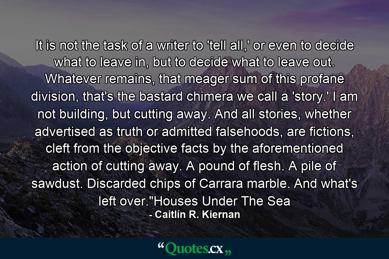 It is not the task of a writer to 'tell all,' or even to decide what to leave in, but to decide what to leave out. Whatever remains, that meager sum of this profane division, that's the bastard chimera we call a 'story.' I am not building, but cutting away. And all stories, whether advertised as truth or admitted falsehoods, are fictions, cleft from the objective facts by the aforementioned action of cutting away. A pound of flesh. A pile of sawdust. Discarded chips of Carrara marble. And what's left over.