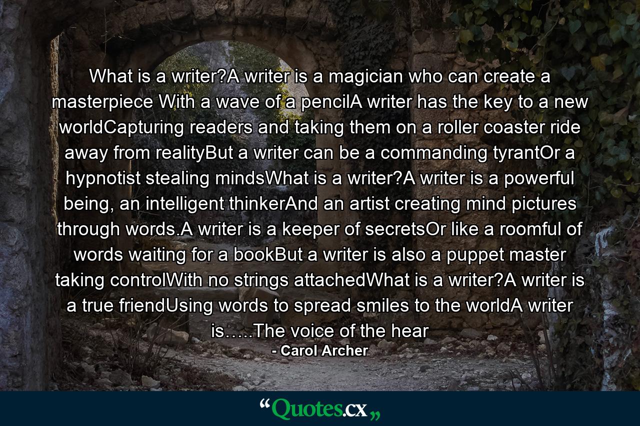 What is a writer?A writer is a magician who can create a masterpiece With a wave of a pencilA writer has the key to a new worldCapturing readers and taking them on a roller coaster ride away from realityBut a writer can be a commanding tyrantOr a hypnotist stealing mindsWhat is a writer?A writer is a powerful being, an intelligent thinkerAnd an artist creating mind pictures through words.A writer is a keeper of secretsOr like a roomful of words waiting for a bookBut a writer is also a puppet master taking controlWith no strings attachedWhat is a writer?A writer is a true friendUsing words to spread smiles to the worldA writer is…..The voice of the hear - Quote by Carol Archer